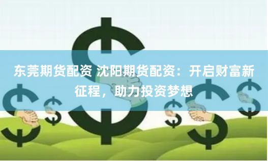 東莞期貨配資 沈陽期貨配資：開啟財富新征程，助力投資夢想